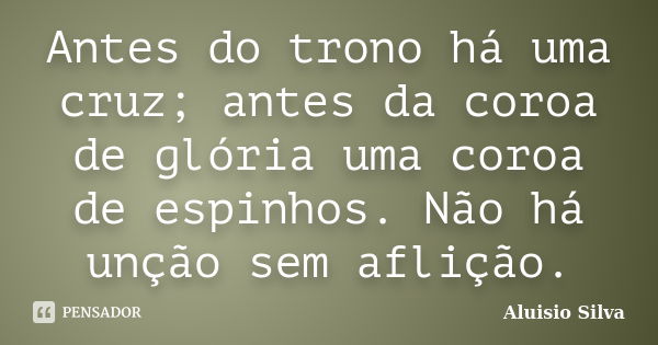 Antes do trono há uma cruz; antes da coroa de glória uma coroa de espinhos. Não há unção sem aflição.... Frase de Aluisio Silva.