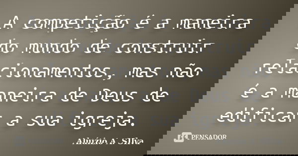 A competição é a maneira do mundo de construir relacionamentos, mas não é a maneira de Deus de edificar a sua igreja.... Frase de Aluízio A. Silva.