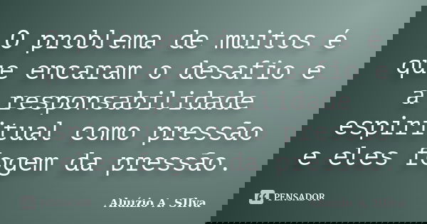 O problema de muitos é que encaram o desafio e a responsabilidade espiritual como pressão e eles fogem da pressão.... Frase de Aluízio A. SIlva.