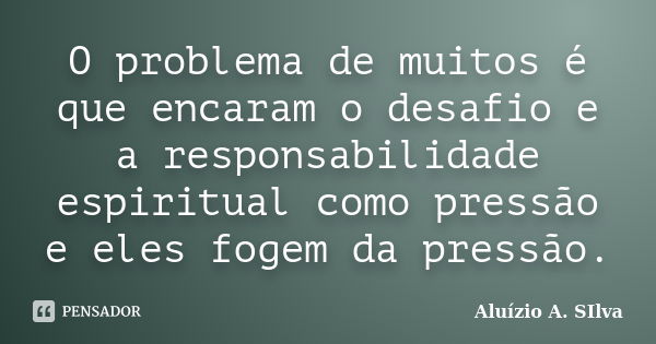 O problema de muitos é que encaram o desafio e a responsabilidade espiritual como pressão e eles fogem da pressão.... Frase de Aluízio A. SIlva.