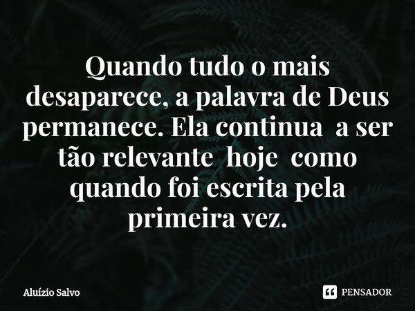 ⁠Quando tudo o mais desaparece, a palavra de Deus permanece. Ela continua a ser tão relevante hoje como quando foi escrita pela primeira vez.... Frase de Aluízio Salvo.