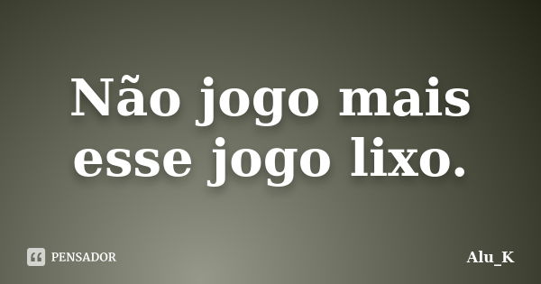 Não jogo mais esse jogo lixo.... Frase de Alu_K.