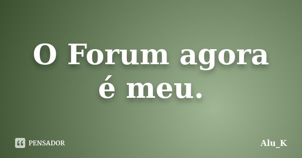 O Forum agora é meu.... Frase de Alu_K.