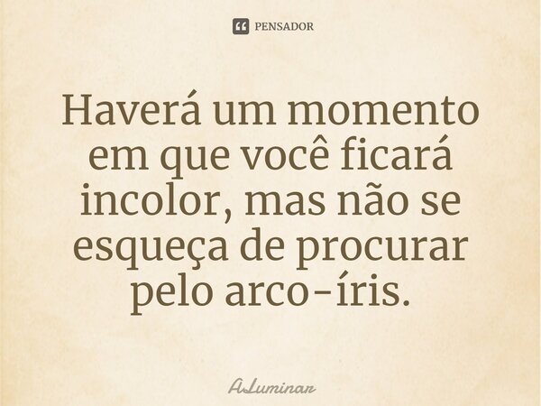 Haverá um momento em que você ficará incolor, mas não se esqueça de procurar pelo arco-íris.... Frase de ALuminar.