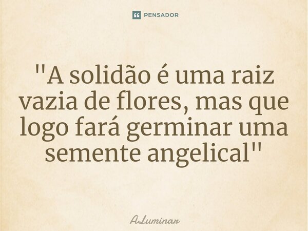 "A solidão é uma raiz vazia de flores, mas que logo fará germinar uma semente angelical"... Frase de ALuminar.