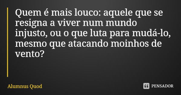 Quem é mais louco: aquele que se resigna a viver num mundo injusto, ou o que luta para mudá-lo, mesmo que atacando moinhos de vento?... Frase de Alumnus Quod.