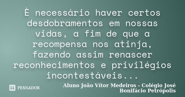 È necessário haver certos desdobramentos em nossas vidas, a fim de que a recompensa nos atinja, fazendo assim renascer reconhecimentos e privilégios incontestáv... Frase de Aluno João Vítor Medeiros - Colégio José Bonifácio Petrópolis.