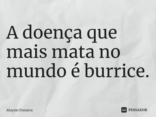 ⁠A doença que mais mata no mundo é burrice.... Frase de Aluysio Fonseca.