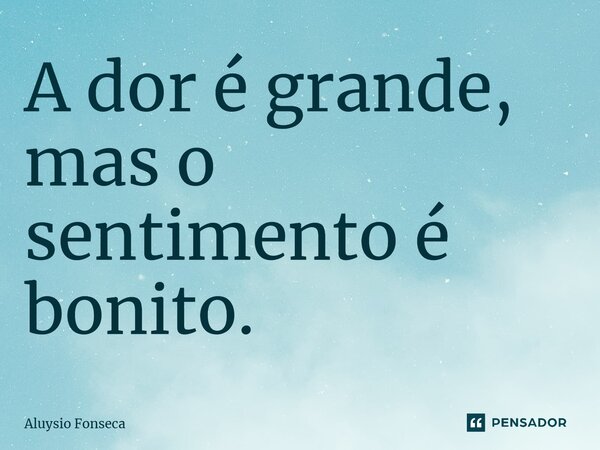 A dor é grande, mas o sentimento é bonito.... Frase de Aluysio Fonseca.