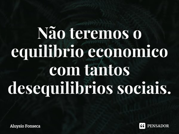 ⁠Não teremos o equilíbrio econômico com tantos desequilíbrios sociais.... Frase de Aluysio Fonseca.