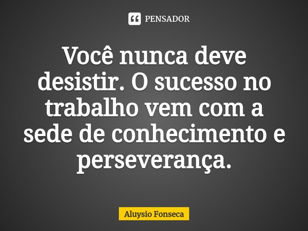 ⁠Você nunca deve desistir. O sucesso no trabalho vem com a sede de conhecimento e perseverança.... Frase de Aluysio Fonseca.