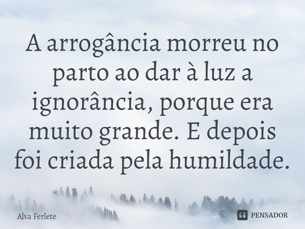 ⁠A arrogância morreu no parto ao dar à luz a ignorância, porque era muito grande. E depois foi criada pela humildade.... Frase de Alva Ferlete.