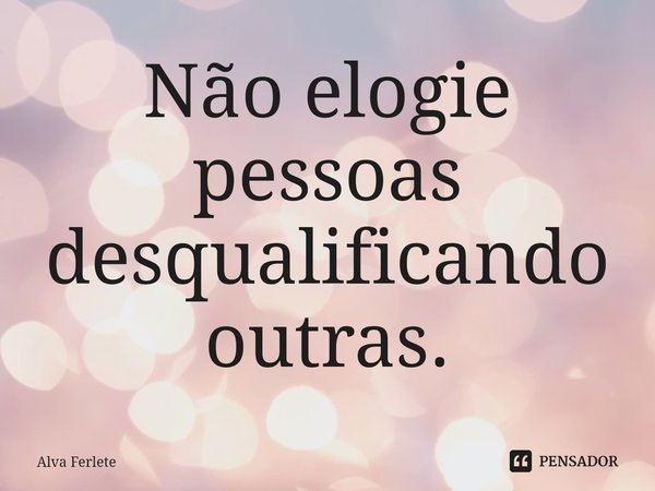 ⁠Não elogie pessoas desqualificando outras.... Frase de Alva Ferlete.