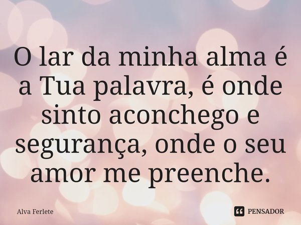 ⁠O lar da minha alma é a Tua palavra, é onde sinto aconchego e segurança, onde o seu amor me preenche.... Frase de Alva Ferlete.