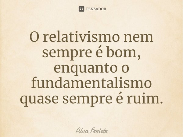 ⁠O relativismo nem sempre é bom, enquanto o fundamentalismo quase sempre é ruim.... Frase de Alva Ferlete.