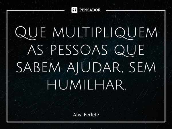 ⁠Que multipliquem as pessoas que sabem ajudar, sem humilhar.... Frase de Alva Ferlete.