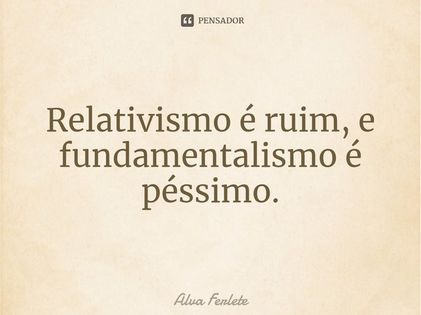 ⁠Relativismo é ruim, e fundamentalismo é péssimo.... Frase de Alva Ferlete.