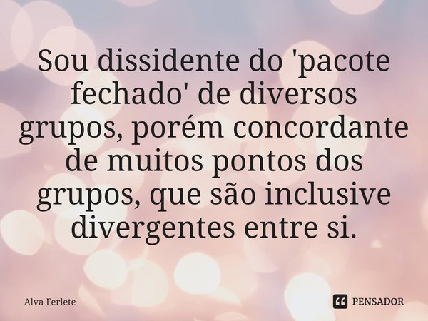 ⁠Sou dissidente do 'pacote fechado' de diversos grupos, porém concordante de muitos pontos dos grupos, que são inclusive divergentes entre si.... Frase de Alva Ferlete.