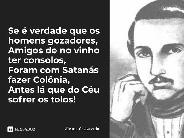 Se é verdade que os homens gozadores,
Amigos de no vinho ter consolos,
Foram com Satanás fazer Colônia,
Antes lá que do Céu sofrer os tolos!⁠... Frase de Álvares de Azevedo.