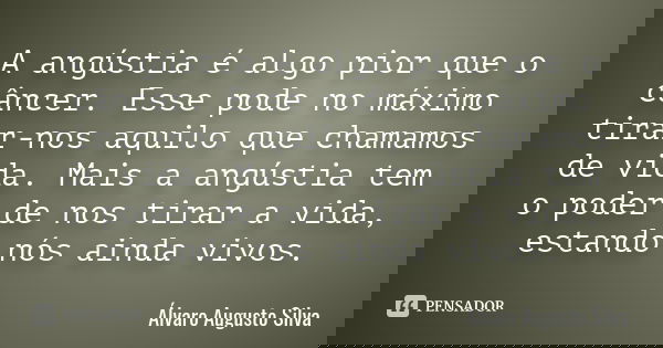 A angústia é algo pior que o câncer. Esse pode no máximo tirar-nos aquilo que chamamos de vida. Mais a angústia tem o poder de nos tirar a vida, estando nós ain... Frase de Álvaro Augusto Silva.