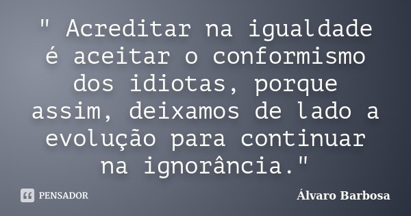 " Acreditar na igualdade é aceitar o conformismo dos idiotas, porque assim, deixamos de lado a evolução para continuar na ignorância."... Frase de Álvaro Barbosa.