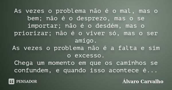 As vezes o problema não é o mal, mas o bem; não é o desprezo, mas o se importar; não é o desdém, mas o priorizar; não é o viver só, mas o ser amigo. As vezes o ... Frase de Álvaro Carvalho.
