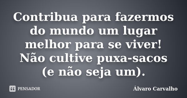 Contribua para fazermos do mundo um lugar melhor para se viver! Não cultive puxa-sacos (e não seja um).... Frase de Álvaro Carvalho.