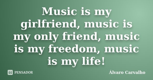 Music is my girlfriend, music is my only friend, music is my freedom, music is my life!... Frase de Álvaro Carvalho.