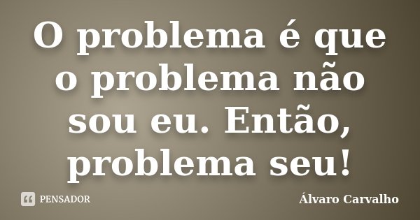 O problema é que o problema não sou eu. Então, problema seu!... Frase de Álvaro Carvalho.