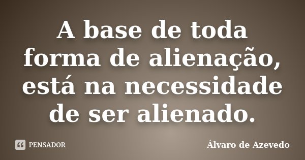 A base de toda forma de alienação, está na necessidade de ser alienado.... Frase de Álvaro de Azevedo.