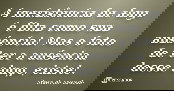A inexistência de algo é dita como sua ausência! Mas o fato de ter a ausência desse algo, existe!... Frase de Álvaro de Azevedo.