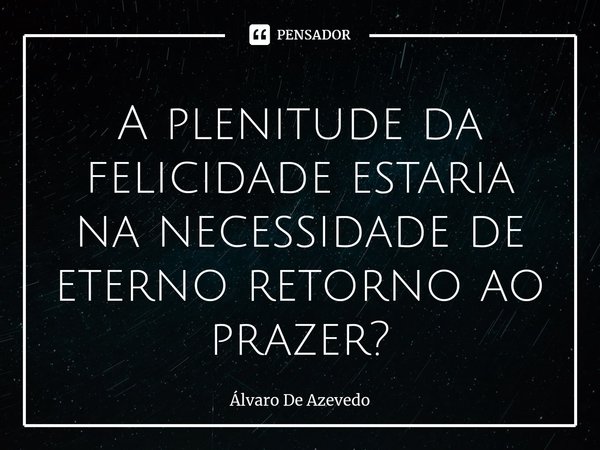 ⁠A plenitude da felicidade estaria na necessidade de eterno retorno ao prazer?... Frase de Álvaro de Azevedo.