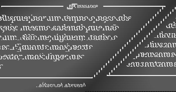 Busquei por um tempo o poço dos desejos, mesmo sabendo que não havia um. Não me julguem, todos o buscamos. E quanto mais perto pensamos estar, mais longe nos en... Frase de Álvaro De Azevedo.