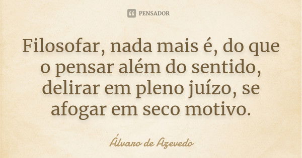 Filosofar, nada mais é, do que o pensar além do sentido, delirar em pleno juízo, se afogar em seco motivo.... Frase de Álvaro De Azevedo.