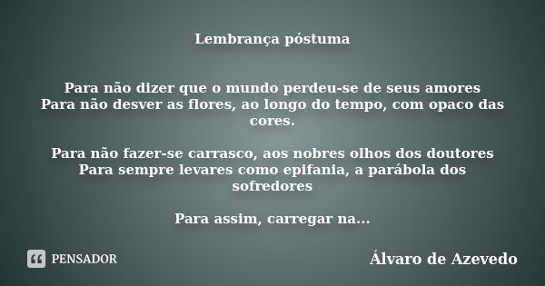 Lembrança póstuma Para não dizer que o mundo perdeu-se de seus amores Para não desver as flores, ao longo do tempo, com opaco das cores. Para não fazer-se carra... Frase de Álvaro de Azevedo.