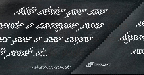 Não deixe que sua mente o carregue para lugares que o seu corpo não pode ir...... Frase de Álvaro de Azevedo.