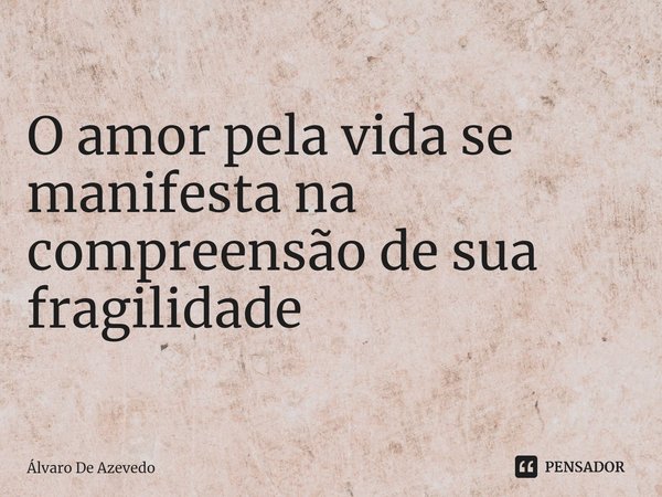 ⁠O amor pela vida se manifesta na compreensão de sua fragilidade... Frase de Álvaro de Azevedo.