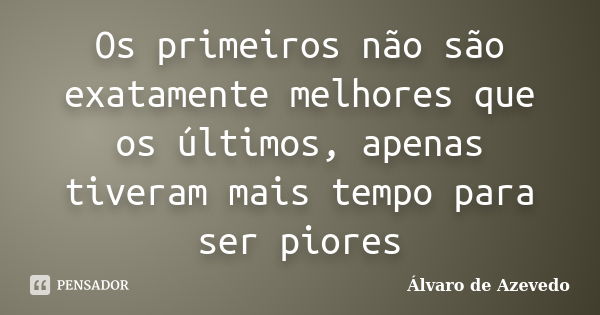 Os primeiros não são exatamente melhores que os últimos, apenas tiveram mais tempo para ser piores... Frase de Álvaro de Azevedo.