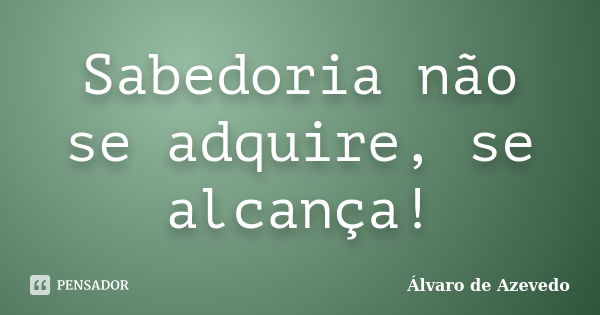 Sabedoria não se adquire, se alcança!... Frase de Álvaro de Azevedo.