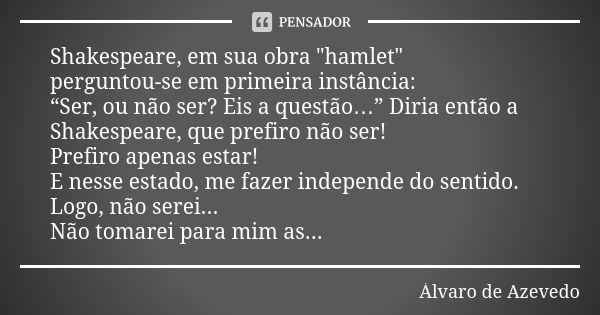 Shakespeare, em sua obra "hamlet" perguntou-se em primeira instância: “Ser, ou não ser? Eis a questão…” Diria então a Shakespeare, que prefiro não ser... Frase de Álvaro de Azevedo.