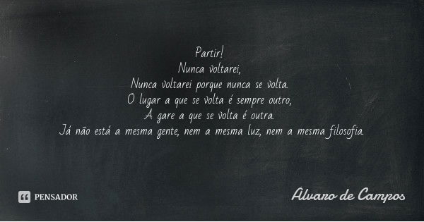 Partir! Nunca voltarei, Nunca voltarei porque nunca se volta. O lugar a que se volta é sempre outro, A gare a que se volta é outra. Já não está a mesma gente, n... Frase de Álvaro de Campos.