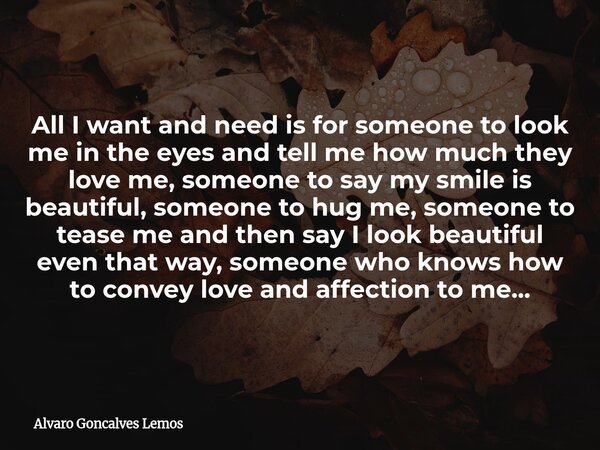 All I want and need is for someone to look me in the eyes and tell me how much they love me, someone to say my smile is beautiful, someone to hug me, someone to... Frase de Alvaro Goncalves Lemos.
