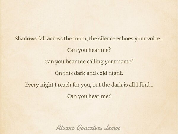 Shadows fall across the room, the silence echoes your voice... Can you hear me? Can you hear me calling your name? On this dark and cold night. Every night I re... Frase de Alvaro Goncalves Lemos.