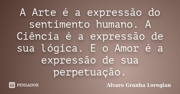 A Arte é a expressão do sentimento humano. A Ciência é a expressão de sua lógica. E o Amor é a expressão de sua perpetuação.... Frase de Alvaro Granha Loregian.