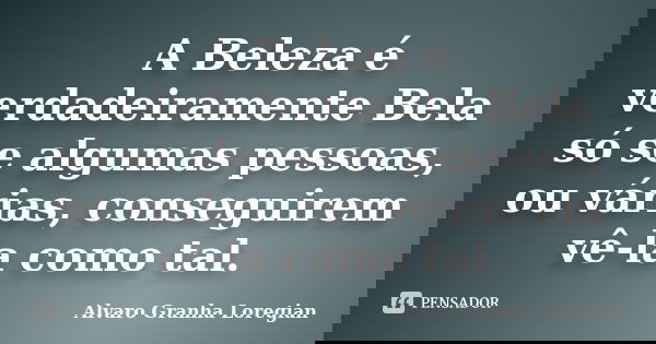 A Beleza é verdadeiramente Bela só se algumas pessoas, ou várias, conseguirem vê-la como tal.... Frase de Alvaro Granha Loregian.