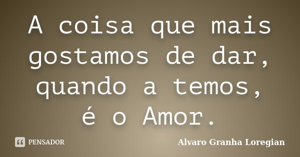 A coisa que mais gostamos de dar, quando a temos, é o Amor.... Frase de Alvaro Granha Loregian.