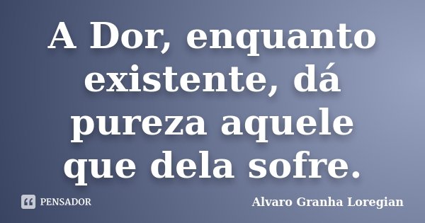 A Dor, enquanto existente, dá pureza aquele que dela sofre.... Frase de Alvaro Granha Loregian.