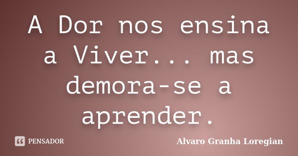 A Dor nos ensina a Viver... mas demora-se a aprender.... Frase de Alvaro Granha Loregian.