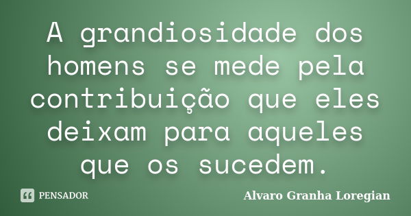 A grandiosidade dos homens se mede pela contribuição que eles deixam para aqueles que os sucedem.... Frase de Alvaro Granha Loregian.