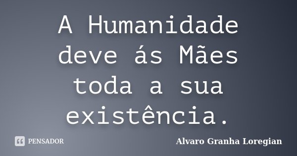 A Humanidade deve ás Mães toda a sua existência.... Frase de Alvaro Granha Loregian.
